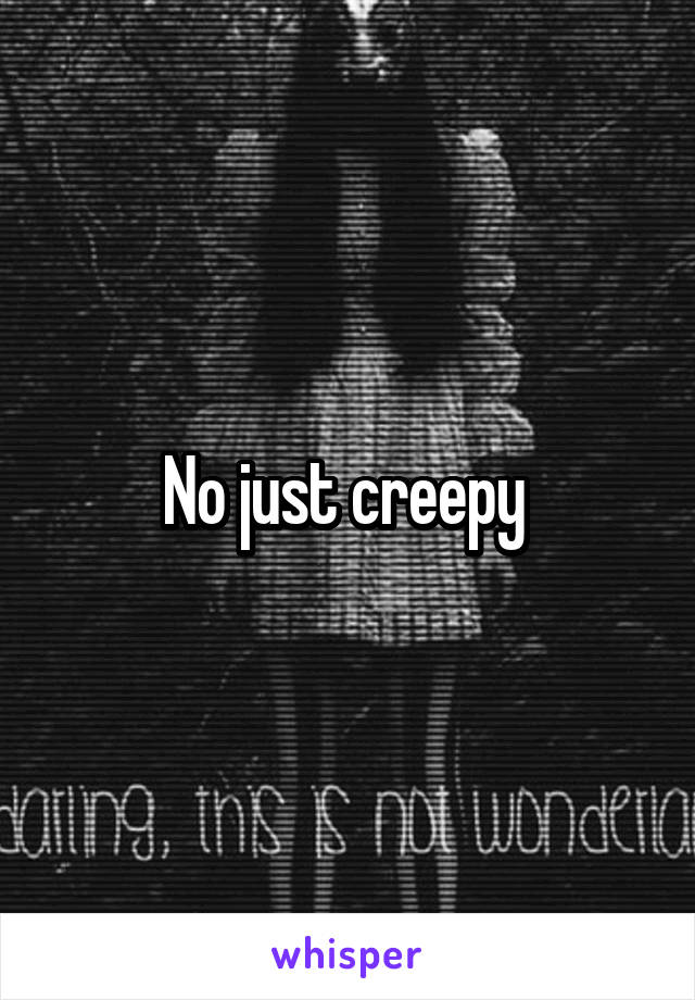 No just creepy 