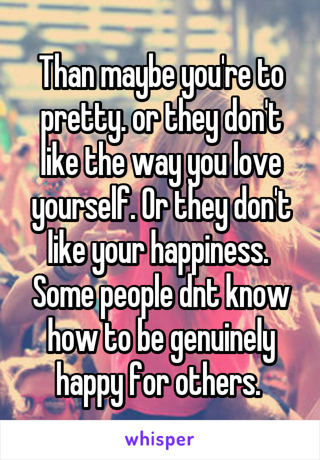 Than maybe you're to pretty. or they don't like the way you love yourself. Or they don't like your happiness. 
Some people dnt know how to be genuinely happy for others. 