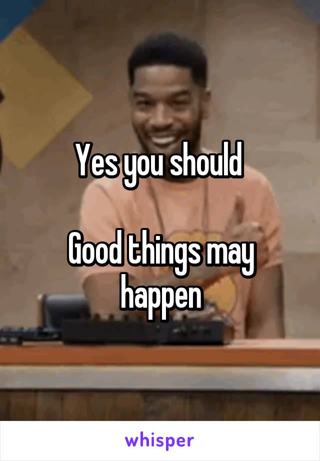 Yes you should 

Good things may happen