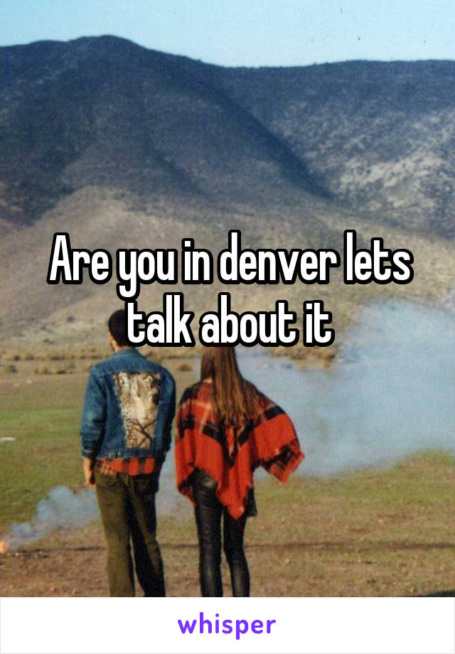 Are you in denver lets talk about it
