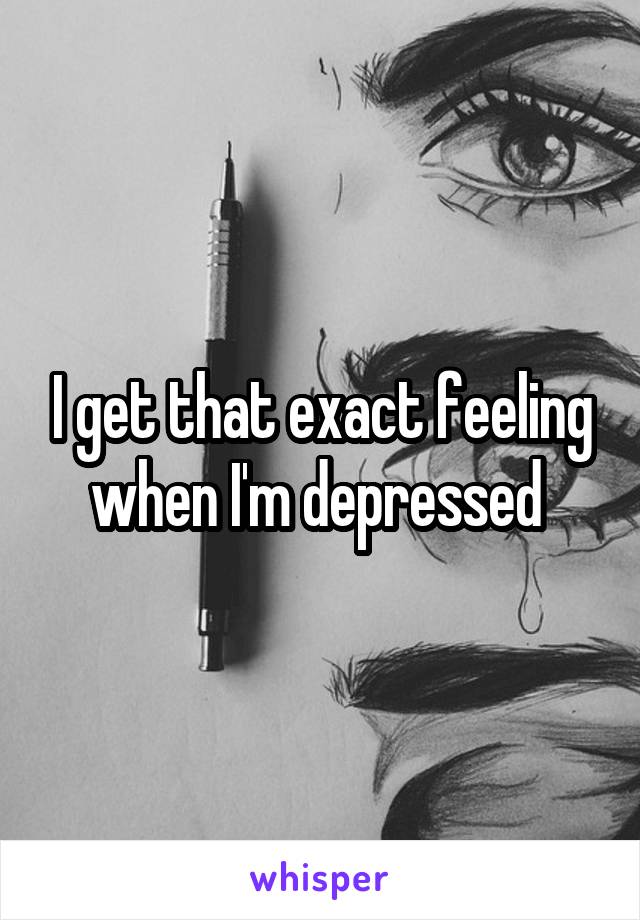 I get that exact feeling when I'm depressed 