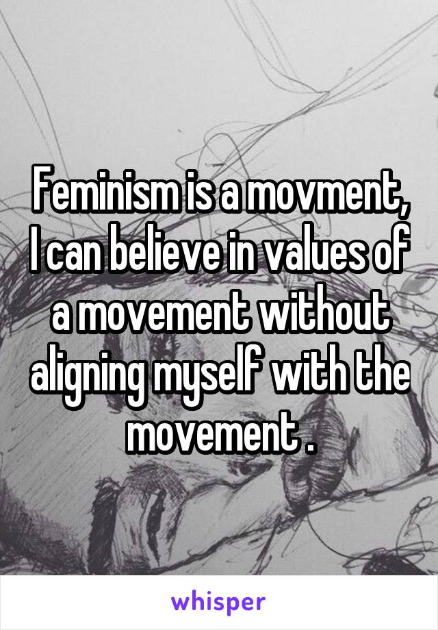 Feminism is a movment, I can believe in values of a movement without aligning myself with the movement .