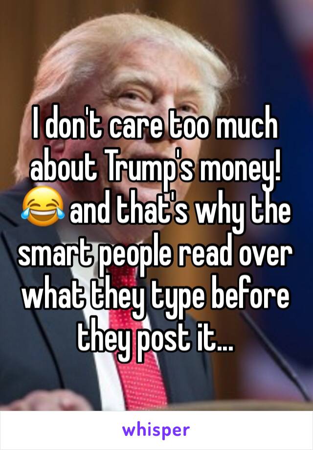 I don't care too much about Trump's money!😂 and that's why the smart people read over what they type before they post it...
