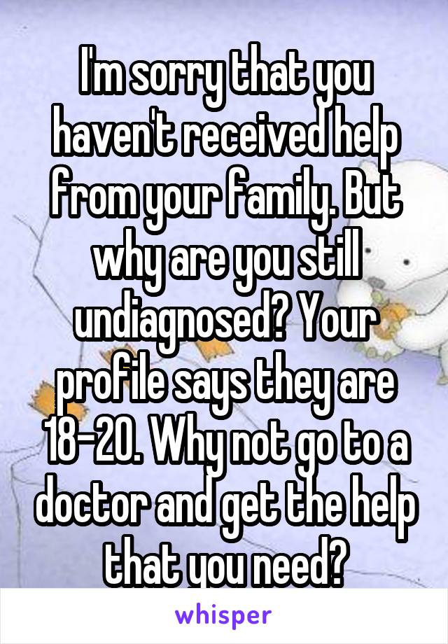 I'm sorry that you haven't received help from your family. But why are you still undiagnosed? Your profile says they are 18-20. Why not go to a doctor and get the help that you need?