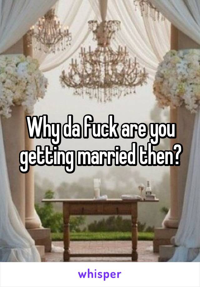 Why da fuck are you getting married then?