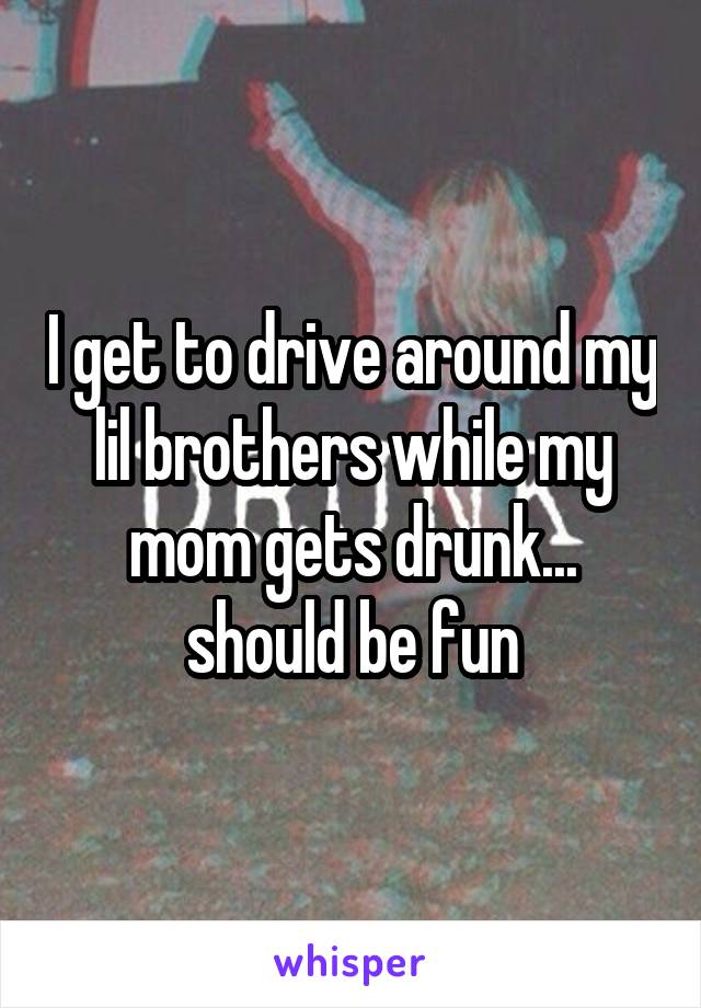 I get to drive around my lil brothers while my mom gets drunk... should be fun