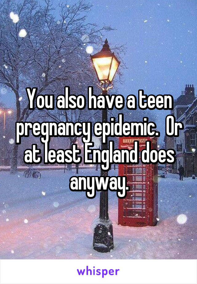 You also have a teen pregnancy epidemic.  Or at least England does anyway.