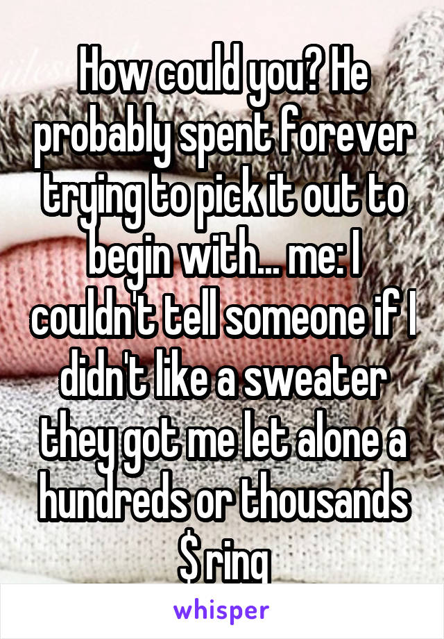 How could you? He probably spent forever trying to pick it out to begin with... me: I couldn't tell someone if I didn't like a sweater they got me let alone a hundreds or thousands $ ring