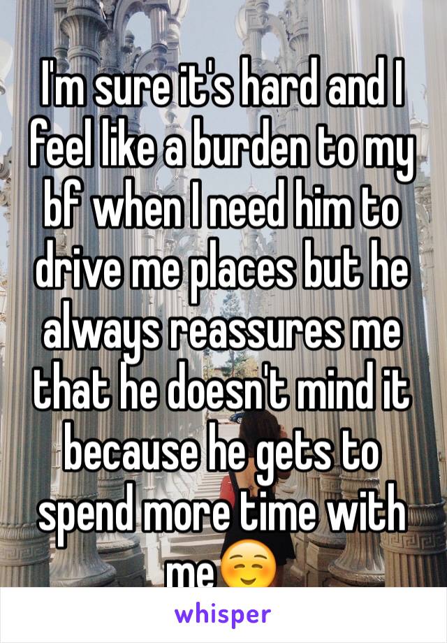 I'm sure it's hard and I feel like a burden to my bf when I need him to drive me places but he always reassures me that he doesn't mind it because he gets to spend more time with me☺️  