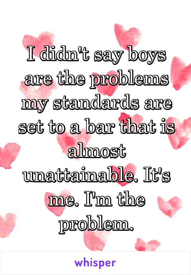 I didn't say boys are the problems my standards are set to a bar that is almost unattainable. It's me. I'm the problem.