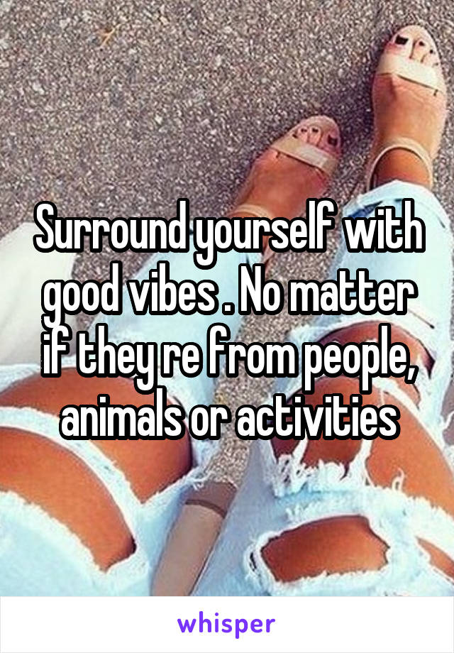 Surround yourself with good vibes . No matter if they re from people, animals or activities