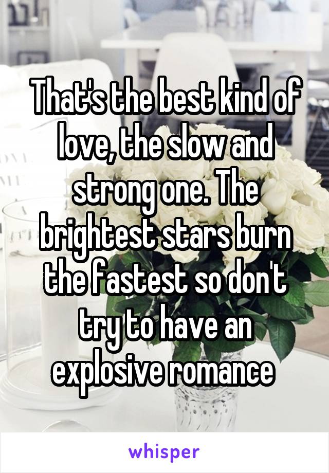 That's the best kind of love, the slow and strong one. The brightest stars burn the fastest so don't try to have an explosive romance 