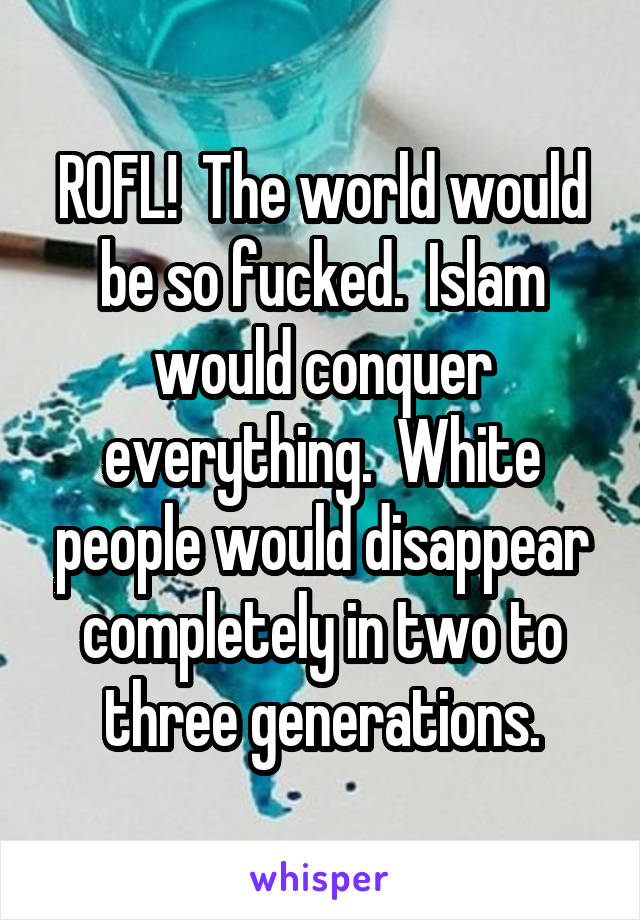 ROFL!  The world would be so fucked.  Islam would conquer everything.  White people would disappear completely in two to three generations.