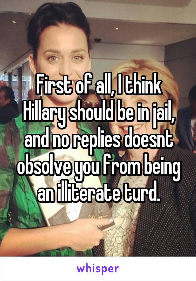 First of all, I think Hillary should be in jail, and no replies doesnt obsolve you from being an illiterate turd.