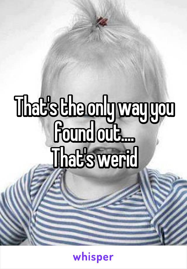 That's the only way you found out....
That's werid