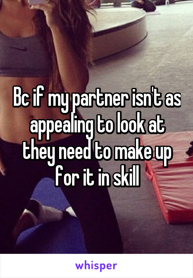 Bc if my partner isn't as appealing to look at they need to make up for it in skill