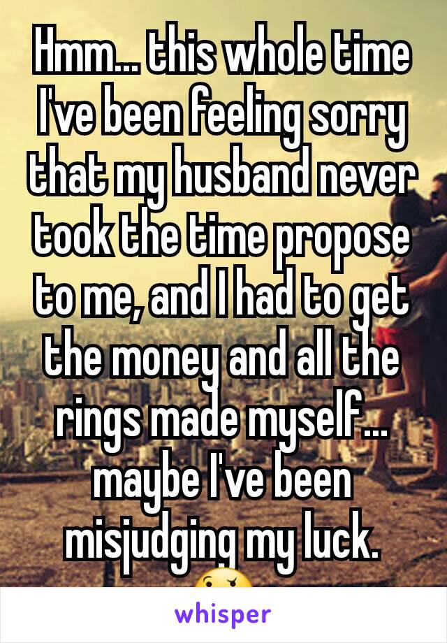 Hmm... this whole time I've been feeling sorry that my husband never took the time propose to me, and I had to get the money and all the rings made myself... maybe I've been misjudging my luck. 🤔