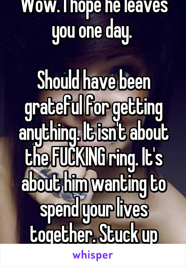 Wow. I hope he leaves you one day. 

Should have been grateful for getting anything. It isn't about the FUCKING ring. It's about him wanting to spend your lives together. Stuck up bitch 