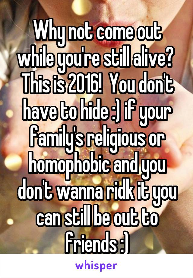 Why not come out while you're still alive?  This is 2016!  You don't have to hide :) if your family's religious or homophobic and you don't wanna ridk it you can still be out to friends :)