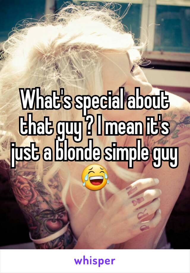 What's special about that guy ? I mean it's just a blonde simple guy 😂