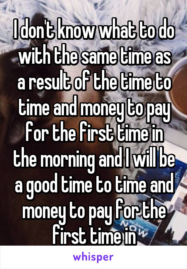 I don't know what to do with the same time as a result of the time to time and money to pay for the first time in the morning and I will be a good time to time and money to pay for the first time in