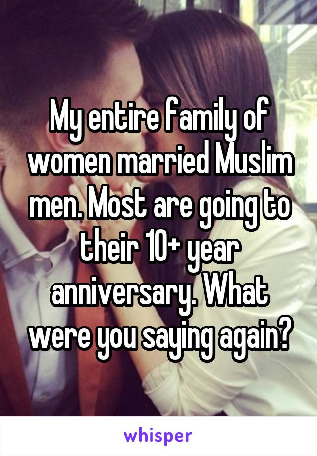 My entire family of women married Muslim men. Most are going to their 10+ year anniversary. What were you saying again?