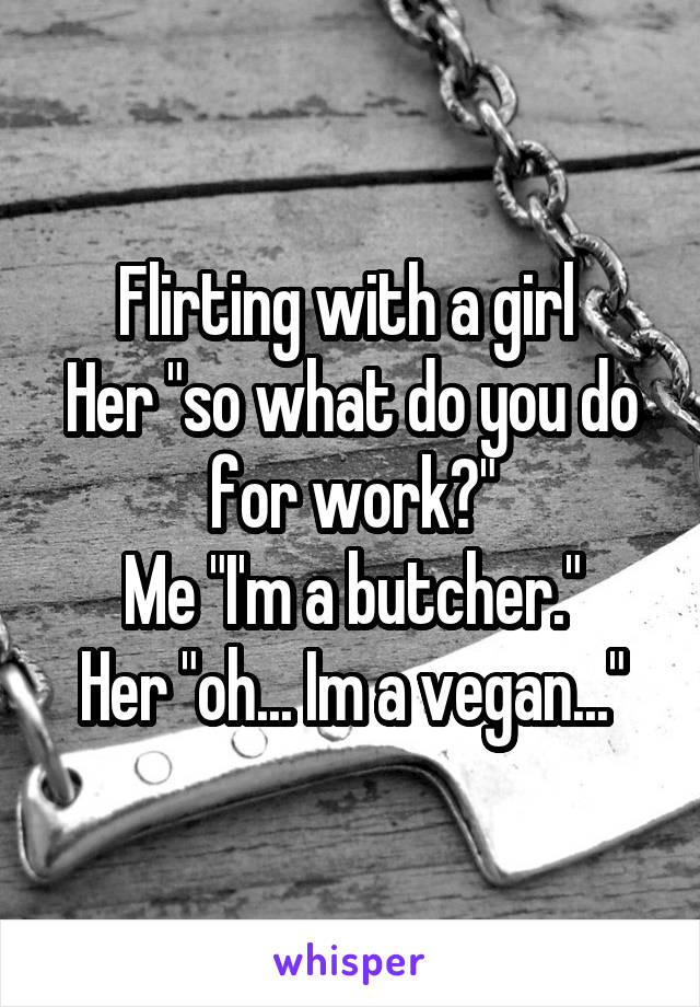 Flirting with a girl 
Her "so what do you do for work?"
Me "I'm a butcher."
Her "oh... Im a vegan..."