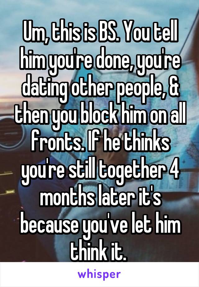 Um, this is BS. You tell him you're done, you're dating other people, & then you block him on all fronts. If he thinks you're still together 4 months later it's because you've let him think it. 