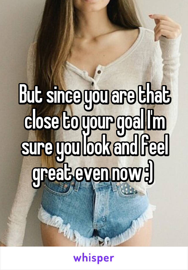 But since you are that close to your goal I'm sure you look and feel great even now :) 