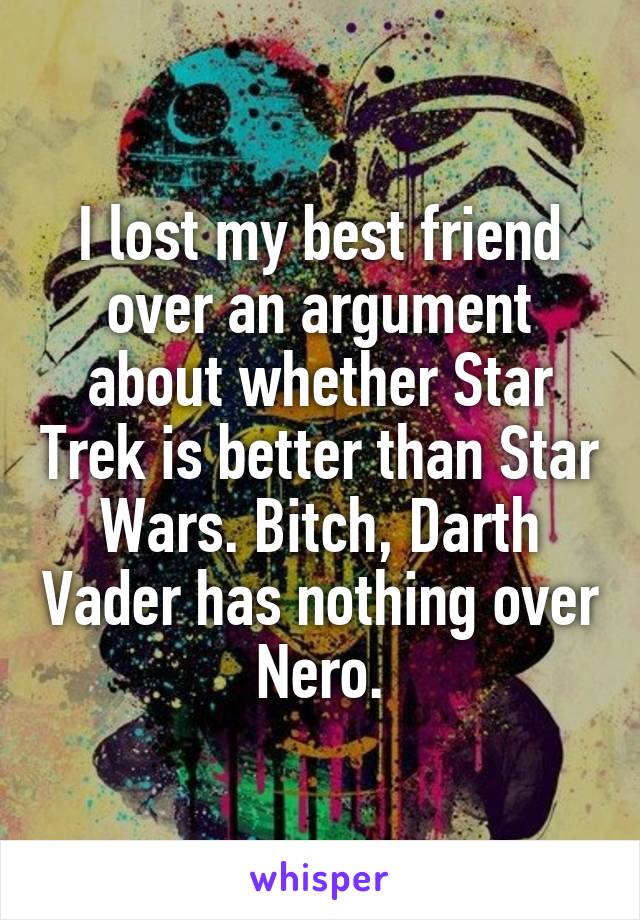 I lost my best friend over an argument about whether Star Trek is better than Star Wars. Bitch, Darth Vader has nothing over Nero.
