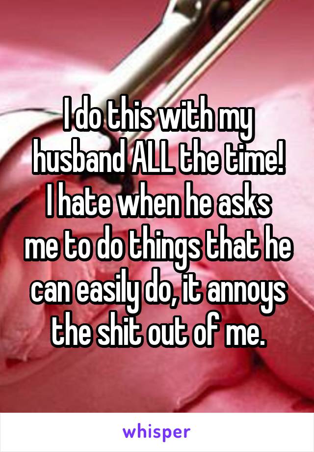 I do this with my husband ALL the time!
I hate when he asks me to do things that he can easily do, it annoys the shit out of me.