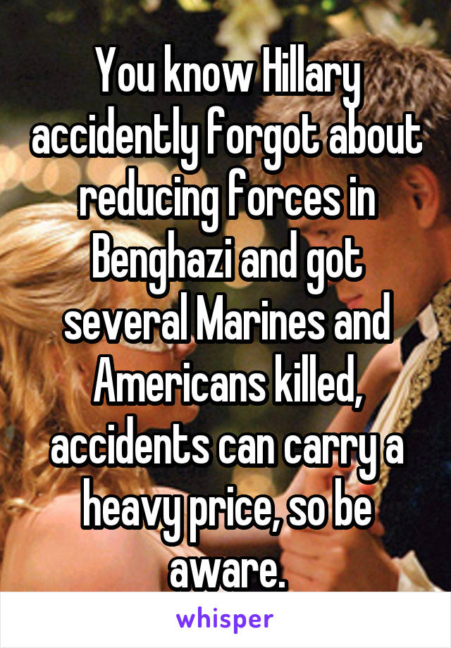 You know Hillary accidently forgot about reducing forces in Benghazi and got several Marines and Americans killed, accidents can carry a heavy price, so be aware.