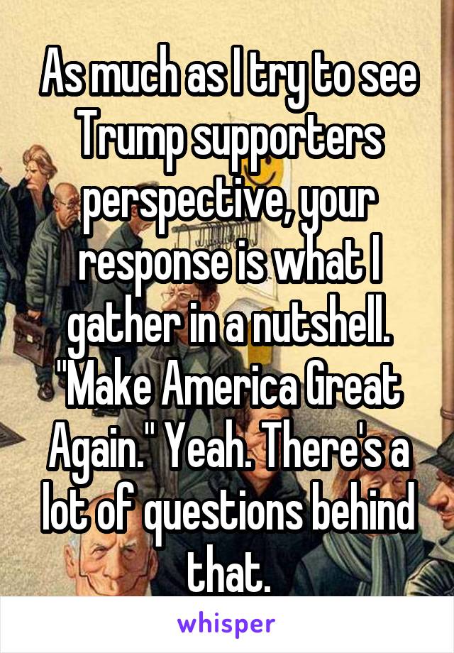 As much as I try to see Trump supporters perspective, your response is what I gather in a nutshell. "Make America Great Again." Yeah. There's a lot of questions behind that.