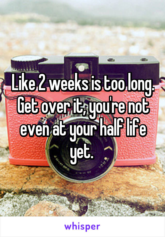 Like 2 weeks is too long. Get over it, you're not even at your half life yet. 