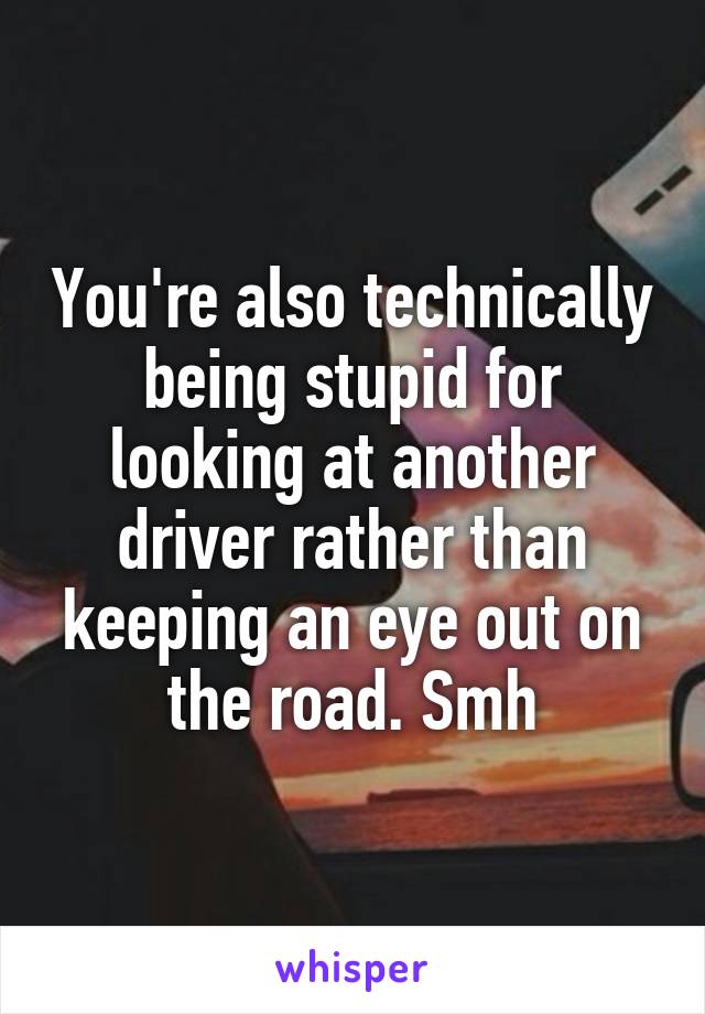 You're also technically being stupid for looking at another driver rather than keeping an eye out on the road. Smh