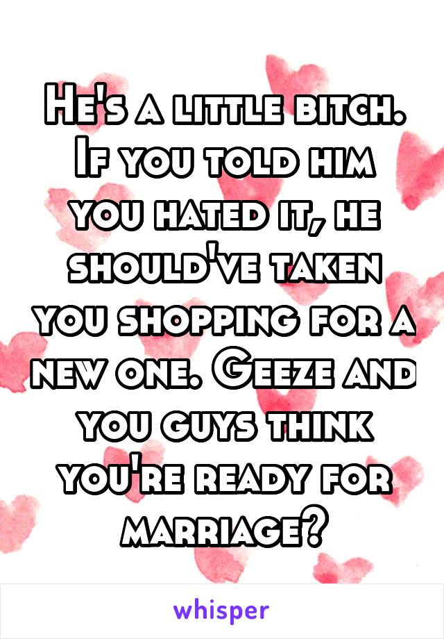 He's a little bitch.
If you told him you hated it, he should've taken you shopping for a new one. Geeze and you guys think you're ready for marriage?