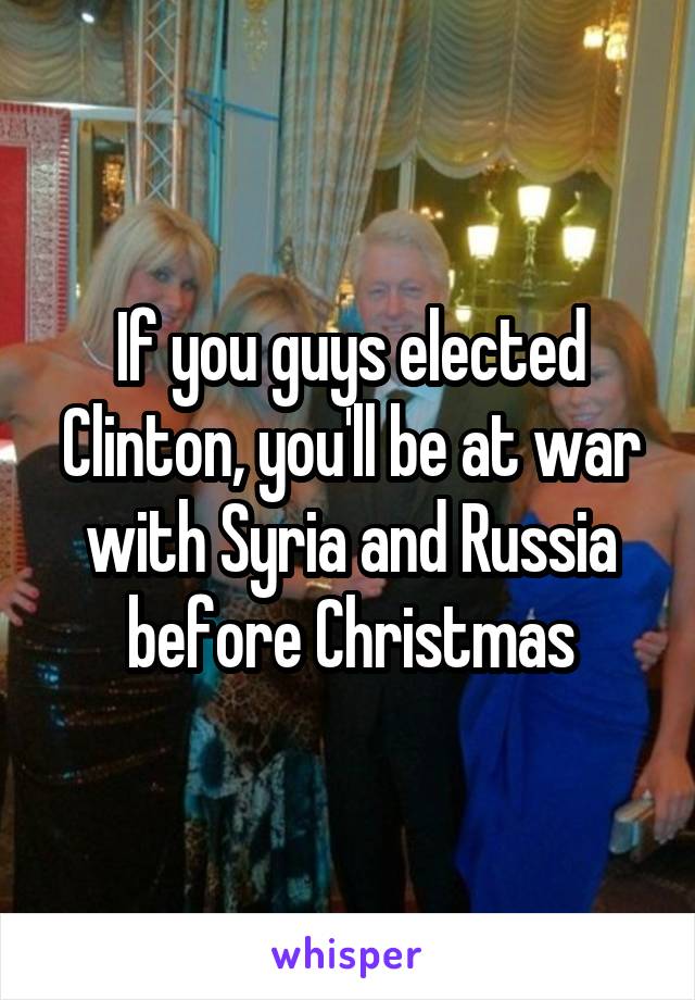 If you guys elected Clinton, you'll be at war with Syria and Russia before Christmas