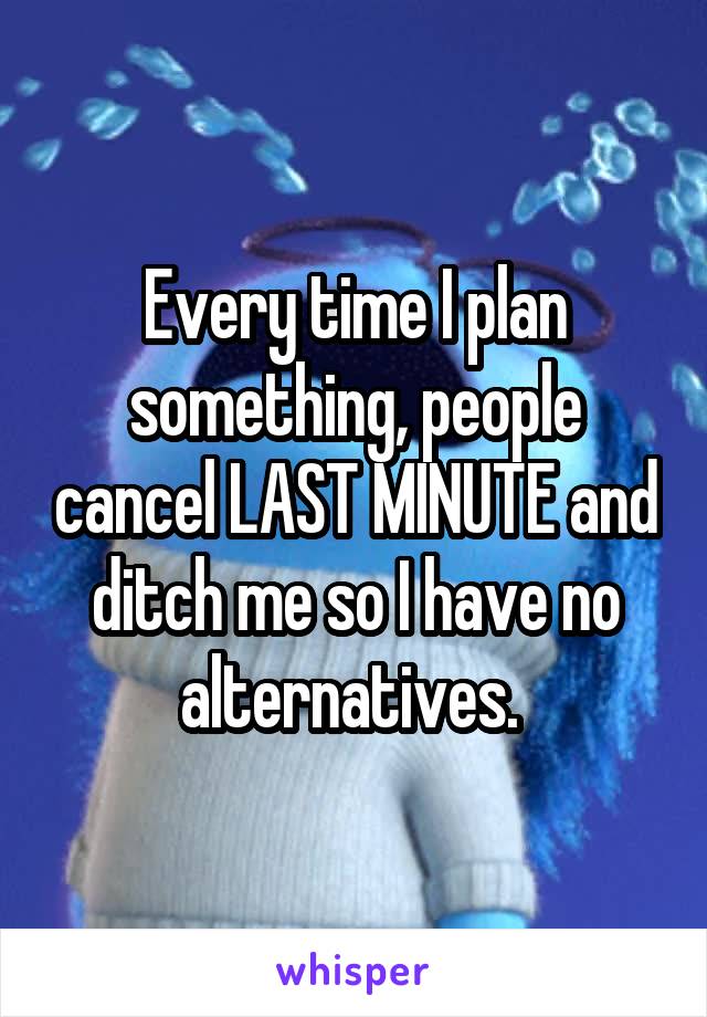 Every time I plan something, people cancel LAST MINUTE and ditch me so I have no alternatives. 