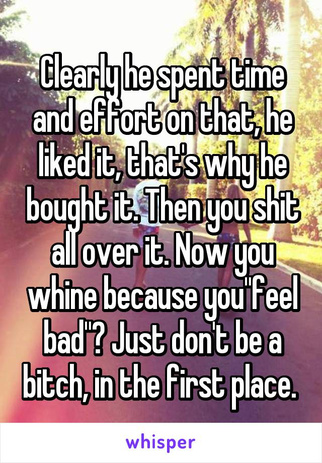 Clearly he spent time and effort on that, he liked it, that's why he bought it. Then you shit all over it. Now you whine because you"feel bad"? Just don't be a bitch, in the first place. 