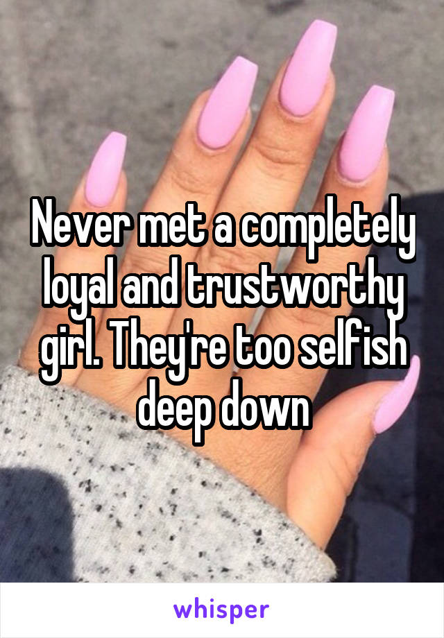 Never met a completely loyal and trustworthy girl. They're too selfish deep down