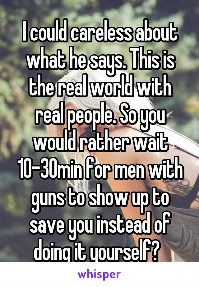 I could careless about what he says. This is the real world with real people. So you would rather wait 10-30min for men with guns to show up to save you instead of doing it yourself?  