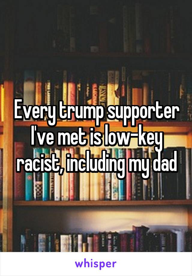 Every trump supporter I've met is low-key racist, including my dad