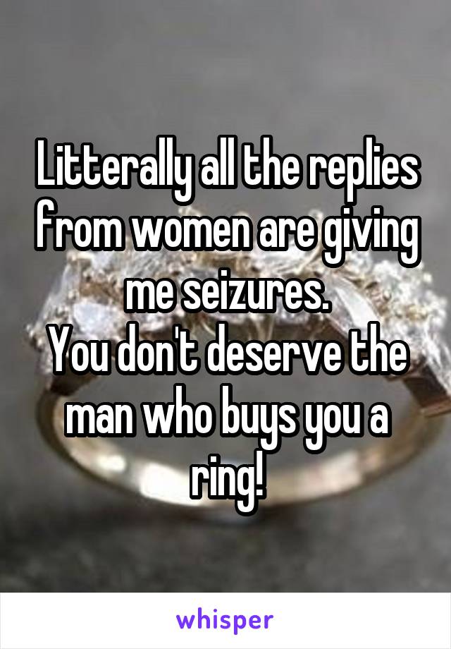 Litterally all the replies from women are giving me seizures.
You don't deserve the man who buys you a ring!