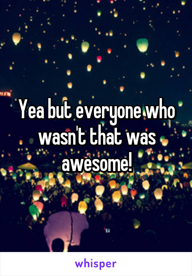 Yea but everyone who wasn't that was awesome!