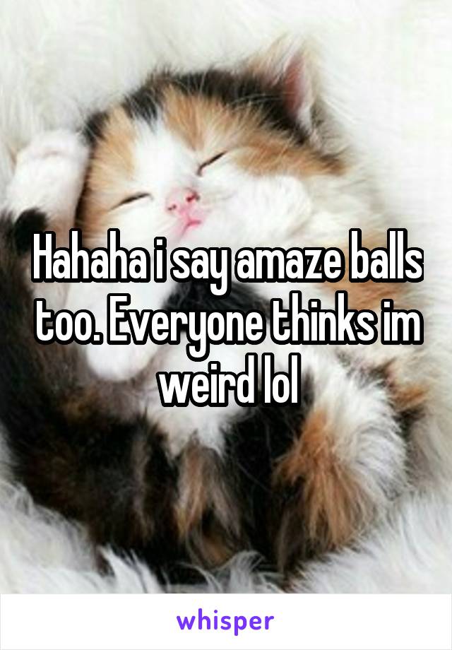 Hahaha i say amaze balls too. Everyone thinks im weird lol