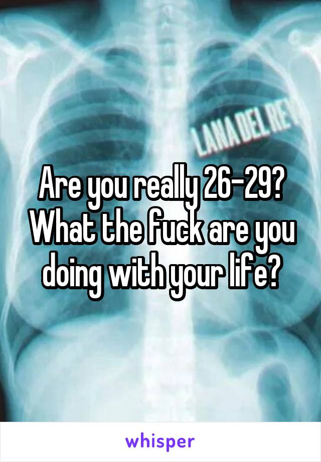 Are you really 26-29?
What the fuck are you doing with your life?