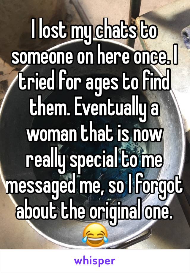 I lost my chats to someone on here once. I tried for ages to find them. Eventually a woman that is now really special to me messaged me, so I forgot about the original one. 😂