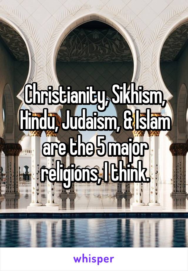 Christianity, Sikhism, Hindu, Judaism, & Islam are the 5 major religions, I think.