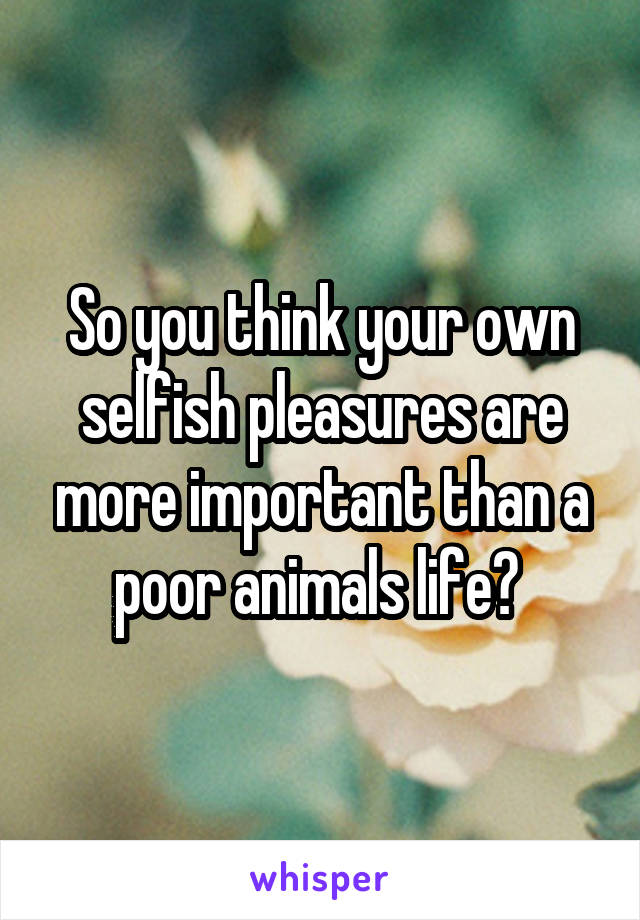So you think your own selfish pleasures are more important than a poor animals life? 