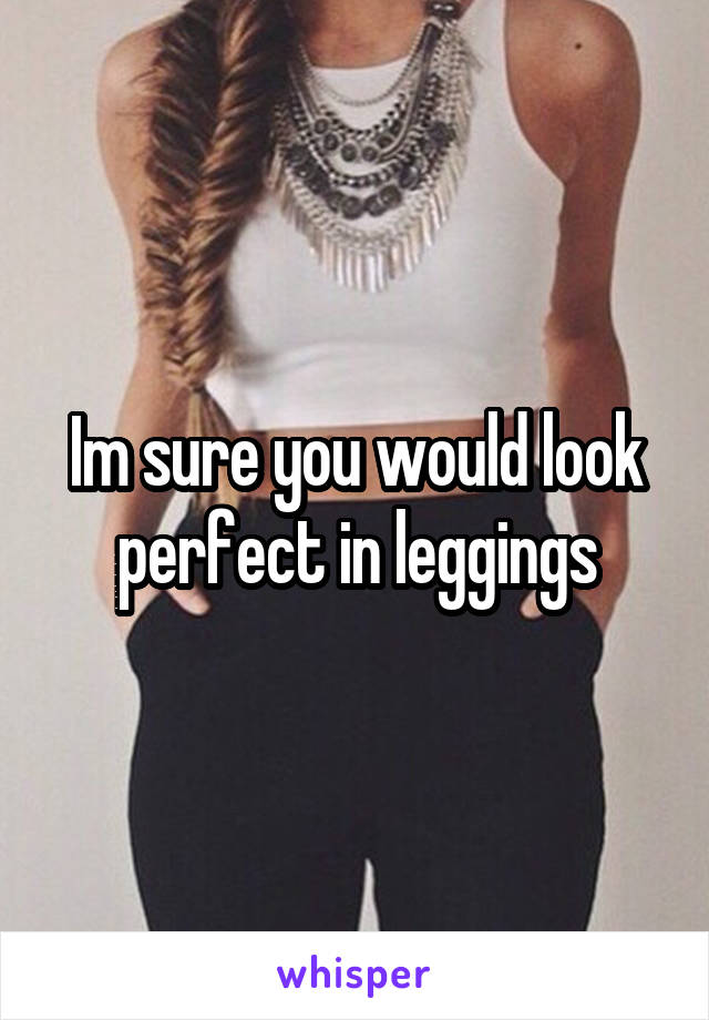 Im sure you would look perfect in leggings